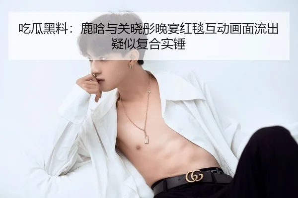 吃瓜黑料：鹿晗与关晓彤晚宴红毯互动画面流出疑似复合实锤